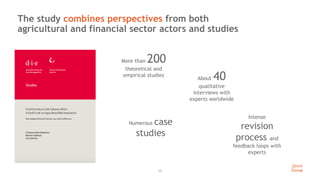 24
The study combines perspectives from both
agricultural and financial sector actors and studies
More than 200
theoretical and
empirical studies
About 40
qualitative
interviews with
experts worldwide
Intense
revision
process and
feedback loops with
experts
Numerous case
studies
 