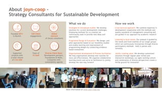 About joyn-coop –
Strategy Consultants for Sustainable Development
What we do
Programme Design & Evaluation: We design, and
pilot approaches based on our feasibility studies
and enable learning and improvement of
programming designs by conducting evidence-
based evaluations
Strategies & Conceptual studies: We develop
solutions for current development challenges.
Employing methods for co-creation we
continuously seek to provide new ideas and
approaches
Organizational development & Process facilitation:
We help organizations develop new routines for
more aid effectiveness. We organize collaborative
learning events and serve as facilitators to jointly
develop the new way forward
More information at www.joyn-
coop.com
How we work
Cross-sectoral approach: We combine expertise in
development cooperation with the methods and
quality standards of management consulting and
are guided in our approach by academic research
Listening to local voices: Our analysis is guided by
the needs and lived realities of our target groups
which we continuously incorporate through diverse
participatory methods – both in person and
remotely
Jointly creating value: We develop customized
solutions through regular peer review and
interactive workshops; our agile working culture
and combination of diverse perspectives create a
fertile ground for innovation
More information at www.joyn-coop.org
Founded 2011
in Munich
220 Client
engagements
Global
network
of (local) consultants
Supported
projects with
a total volume
of 2 bn USD
Team of
15 Staff
Diverse Client Base:
Development partners,
Foundations & NGOs,
Companies with
sustainability agenda
 