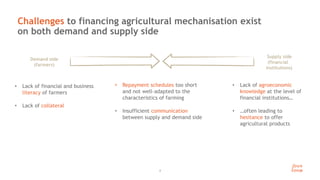 4
Challenges to financing agricultural mechanisation exist
on both demand and supply side
Demand side
(farmers)
Supply side
(financial
institutions)
• Lack of financial and business
literacy of farmers
• Lack of collateral
• Lack of agroeconomic
knowledge at the level of
financial institutions…
• …often leading to
hesitance to offer
agricultural products
• Repayment schedules too short
and not well-adapted to the
characteristics of farming
• Insufficient communication
between supply and demand side
 