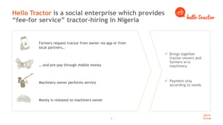 9
Hello Tractor is a social enterprise which provides
“fee-for service” tractor-hiring in Nigeria
 Brings together
tractor owners and
farmers w/o
machinery
 Payment only
according to needs
Farmers request tractor from owner via app or from
local partners…
… and pre-pay through mobile money
Machinery owner performs service
Money is released to machiners owner
 
