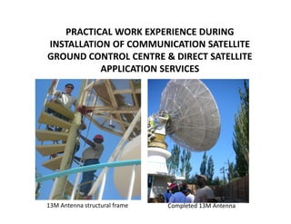 PRACTICAL WORK EXPERIENCE DURING
INSTALLATION OF COMMUNICATION SATELLITE
GROUND CONTROL CENTRE & DIRECT SATELLITE
           APPLICATION SERVICES




13M Antenna structural frame   Completed 13M Antenna
 