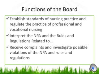 Functions of the Board
Establish standards of nursing practice and
 regulate the practice of professional and
 vocational nursing
Interpret the NPA and the Rules and
 Regulations Related to…
Receive complaints and investigate possible
 violations of the NPA and rules and
 regulations
 