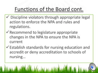 Functions of the Board cont.
 Discipline violators through appropriate legal
 action to enforce the NPA and rules and
 regulations.
Recommend to legislature appropriate
 changes in the NPA to ensure the NPA is
 current
Establish standards for nursing education and
 accredit or deny accreditation to schools of
 nursing…
 