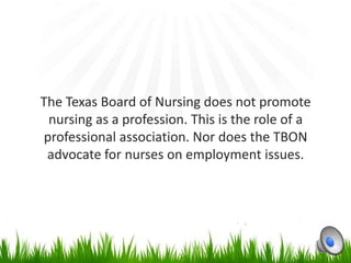 The Texas Board of Nursing does not promote
 nursing as a profession. This is the role of a
professional association. Nor does the TBON
 advocate for nurses on employment issues.
 