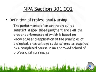 NPA Section 301.002
• Definition of Professional Nursing
  – The performance of an act that requires
    substantial specialized judgment and skill, the
    proper performance of which is based on
    knowledge and application of the principles of
    biological, physical, and social science as acquired
    by a completed course in an approved school of
    professional nursing. p.1
 