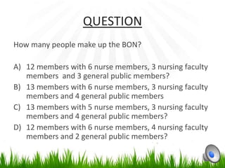QUESTION
How many people make up the BON?

A) 12 members with 6 nurse members, 3 nursing faculty
   members and 3 general public members?
B) 13 members with 6 nurse members, 3 nursing faculty
   members and 4 general public members
C) 13 members with 5 nurse members, 3 nursing faculty
   members and 4 general public members?
D) 12 members with 6 nurse members, 4 nursing faculty
   members and 2 general public members?
 