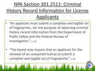 NPA Section 301.2511: Criminal
History Record Information for License
              Applicants
• “An applicant must submit a complete and legible set
  of fingerprints…for the purpose of obtaining criminal
  history record information from the Department of
  Public Safety and the Federal Bureau of
  Investigation.” p. 30

• “The board may require that an applicant for the
  renewal of an unexpired license to submit a
  complete and legible set of fingerprints.” p.39
 