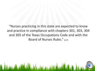 “Nurses practicing in this state are expected to know
and practice in compliance with chapters 301, 303, 304
 and 305 of the Texas Occupations Code and with the
               Board of Nurses Rules.” p.iv
 