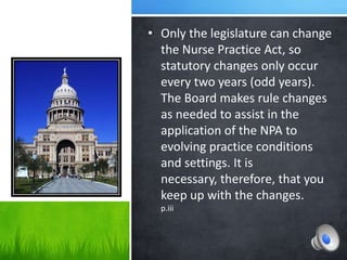 • Only the legislature can change
  the Nurse Practice Act, so
  statutory changes only occur
  every two years (odd years).
  The Board makes rule changes
  as needed to assist in the
  application of the NPA to
  evolving practice conditions
  and settings. It is
  necessary, therefore, that you
  keep up with the changes.
  p.iii
 