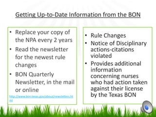 Getting Up-to-Date Information from the BON

• Replace your copy of
                                                • Rule Changes
  the NPA every 2 years
                                                • Notice of Disciplinary
• Read the newsletter                             actions-citations
  for the newest rule                             violated
  changes                                       • Provides additional
                                                  information
• BON Quarterly                                   concerning nurses
  Newsletter, in the mail                         who had action taken
  or online                                       against their license
http://www.bon.texas.gov/about/newsletters.ht     by the Texas BON
ml
 