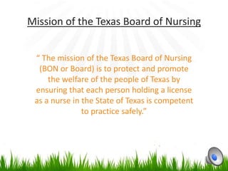 Mission of the Texas Board of Nursing


 “ The mission of the Texas Board of Nursing
  (BON or Board) is to protect and promote
     the welfare of the people of Texas by
 ensuring that each person holding a license
 as a nurse in the State of Texas is competent
               to practice safely.”
 