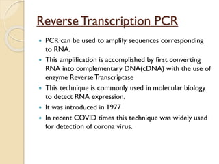 Reverse Transcription PCR
 PCR can be used to amplify sequences corresponding
to RNA.
 This amplification is accomplished by first converting
RNA into complementary DNA(cDNA) with the use of
enzyme Reverse Transcriptase
 This technique is commonly used in molecular biology
to detect RNA expression.
 It was introduced in 1977
 In recent COVID times this technique was widely used
for detection of corona virus.
 