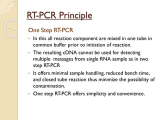 RT-PCR Principle
One Step RT-PCR
• In this all reaction component are mixed in one tube in
common buffer prior to initiation of reaction.
• The resulting cDNA cannot be used for detecting
multiple messages from single RNA sample as in two
step RT-PCR
• It offers minimal sample handling, reduced bench time,
and closed tube reaction thus minimize the possibility of
contamination.
• One step RT-PCR offers simplicity and convenience.
 