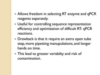  Allows freedom in selecting RT enzyme and qPCR
reagents separately.
 Useful for controlling sequence representation
efficiency and optimization of difficult RT- qPCR
reactions.
 Drawback is that it require an extra open tube
step, more pipetting manupulations,and longer
hands on time.
 This lead to greater variabilty and risk of
contamination.
 