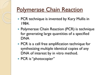 Polymerase Chain Reaction
 PCR technique is invented by Kary Mullis in
1984.
 Polymerase Chain Reaction (PCR) is technique
for generating large quantities of a specified
DNA
 PCR is a cell free amplification technique for
synthesizing multiple identical copies of any
DNA of interest by in vitro method.
 PCR is “photocopier”
 