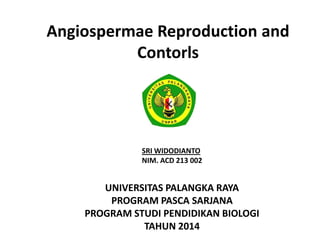 Angiospermae Reproduction and
Contorls
UNIVERSITAS PALANGKA RAYA
PROGRAM PASCA SARJANA
PROGRAM STUDI PENDIDIKAN BIOLOGI
TAHUN 2014
SRI WIDODIANTO
NIM. ACD 213 002
 