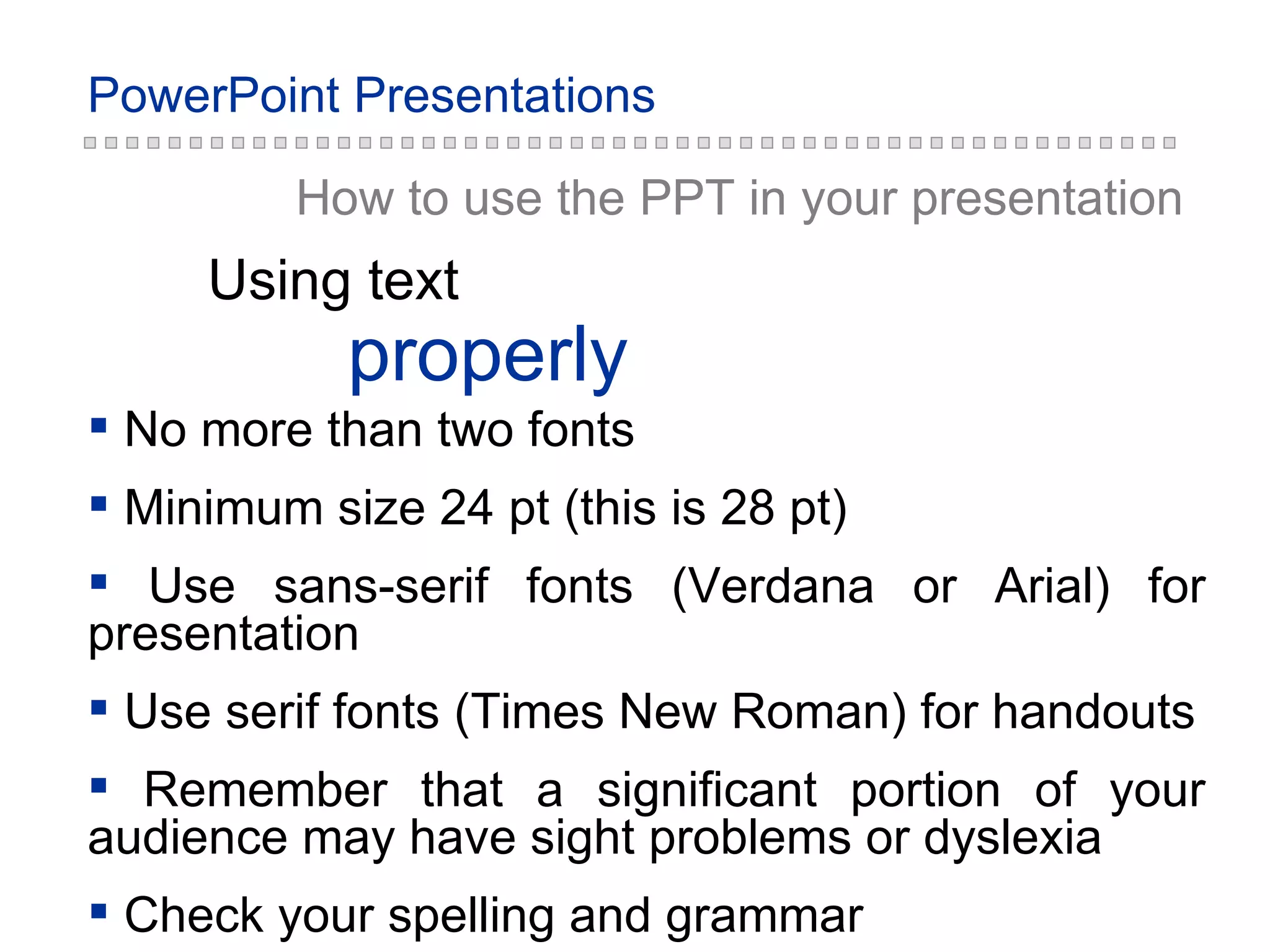 properly Using text How to use the PPT in your presentation No more than two fonts Minimum size 24 pt (this is 28 pt) Use sans-serif fonts (Verdana or Arial) for presentation Use serif fonts (Times New Roman) for handouts Remember that a significant portion of your audience may have sight problems or dyslexia Check your spelling and grammar 