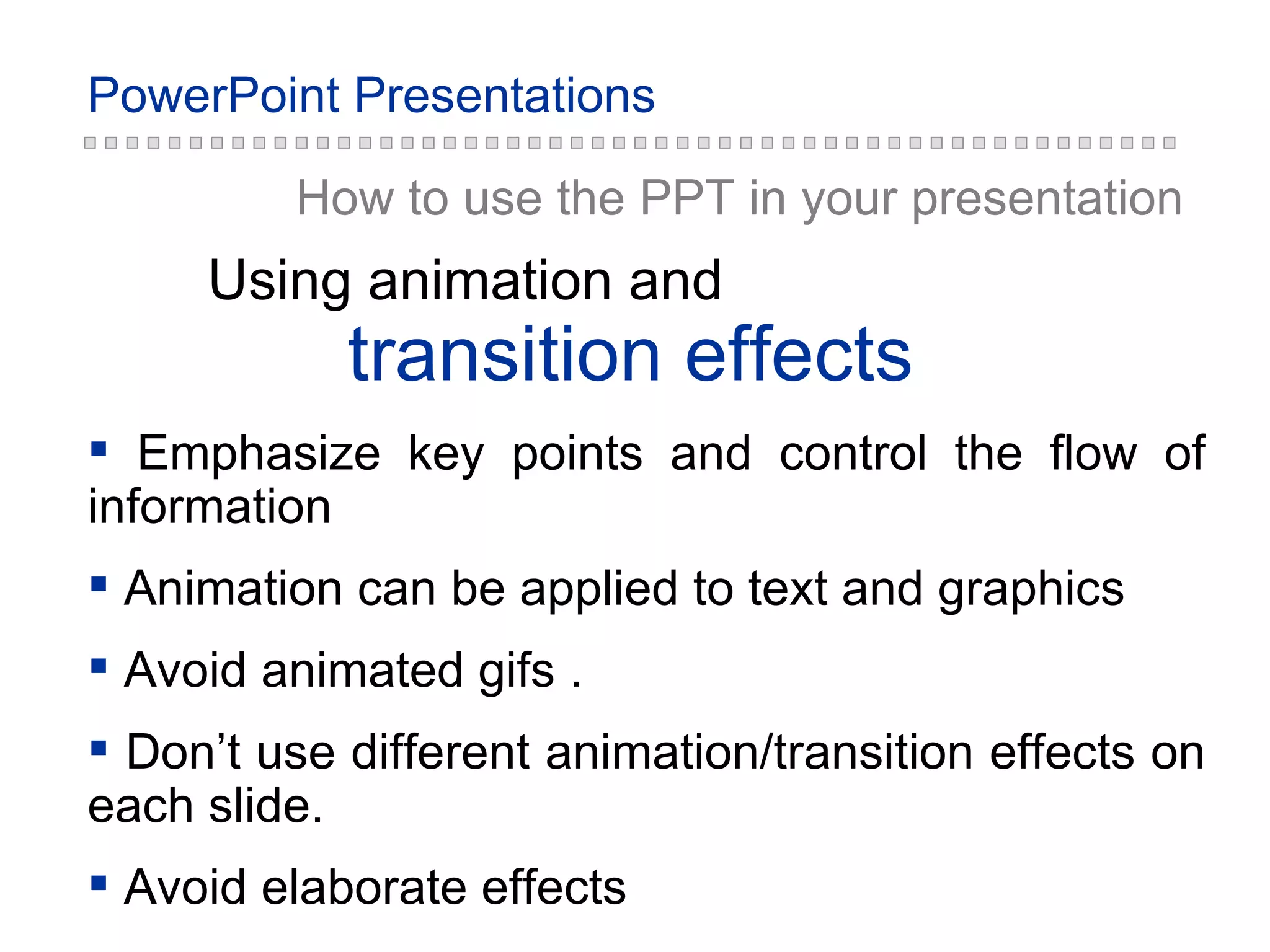 How to use the PPT in your presentation transition effects Using animation and Emphasize key points and control the flow of information Animation can be applied to text and graphics Avoid animated gifs . Don’t use different animation/transition effects on each slide. Avoid elaborate effects 