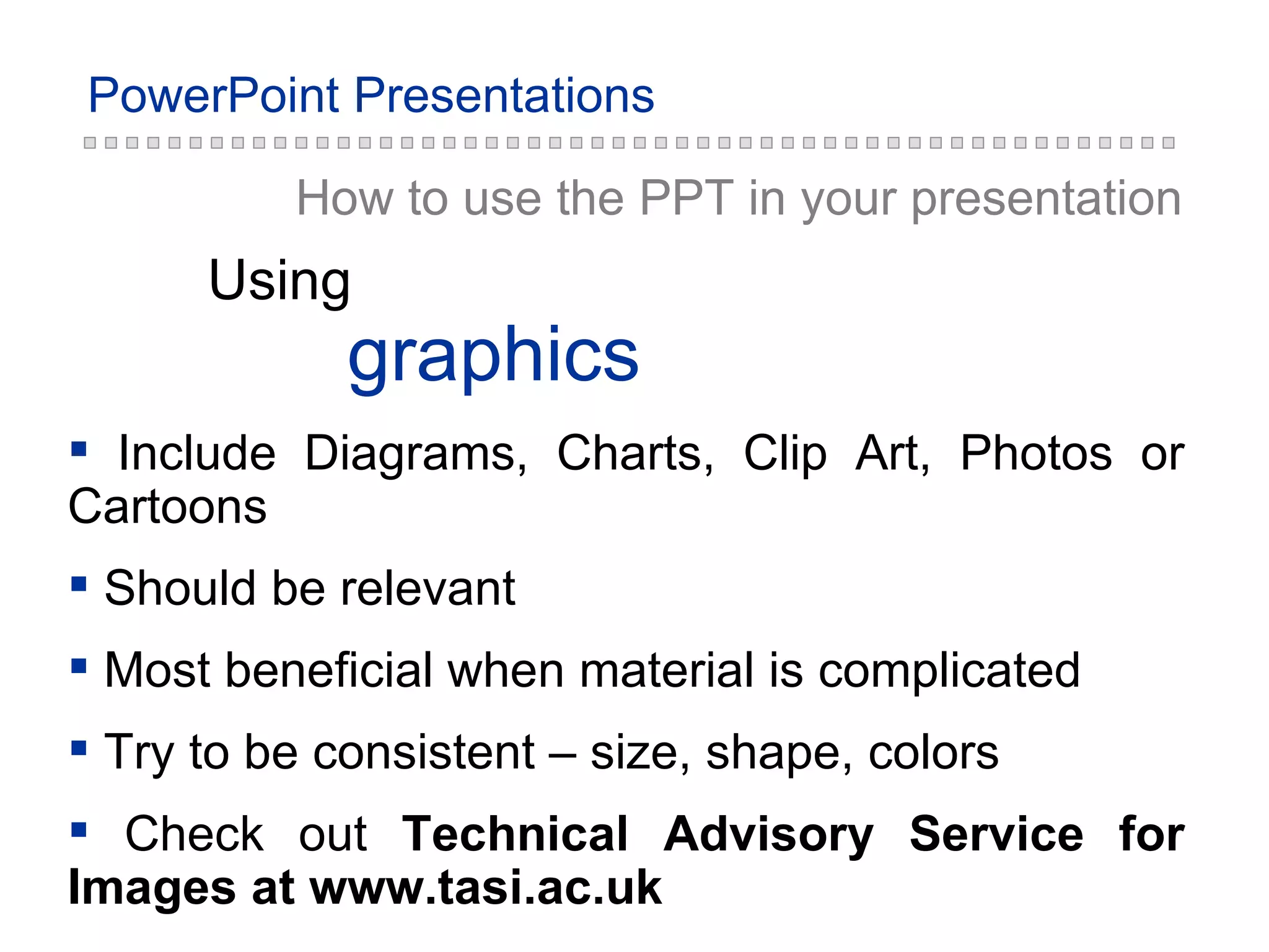 How to use the PPT in your presentation graphics Using Include Diagrams, Charts, Clip Art, Photos or Cartoons Should be relevant Most beneficial when material is complicated Try to be consistent – size, shape, colors Check out  Technical Advisory Service for Images at www.tasi.ac.uk 
