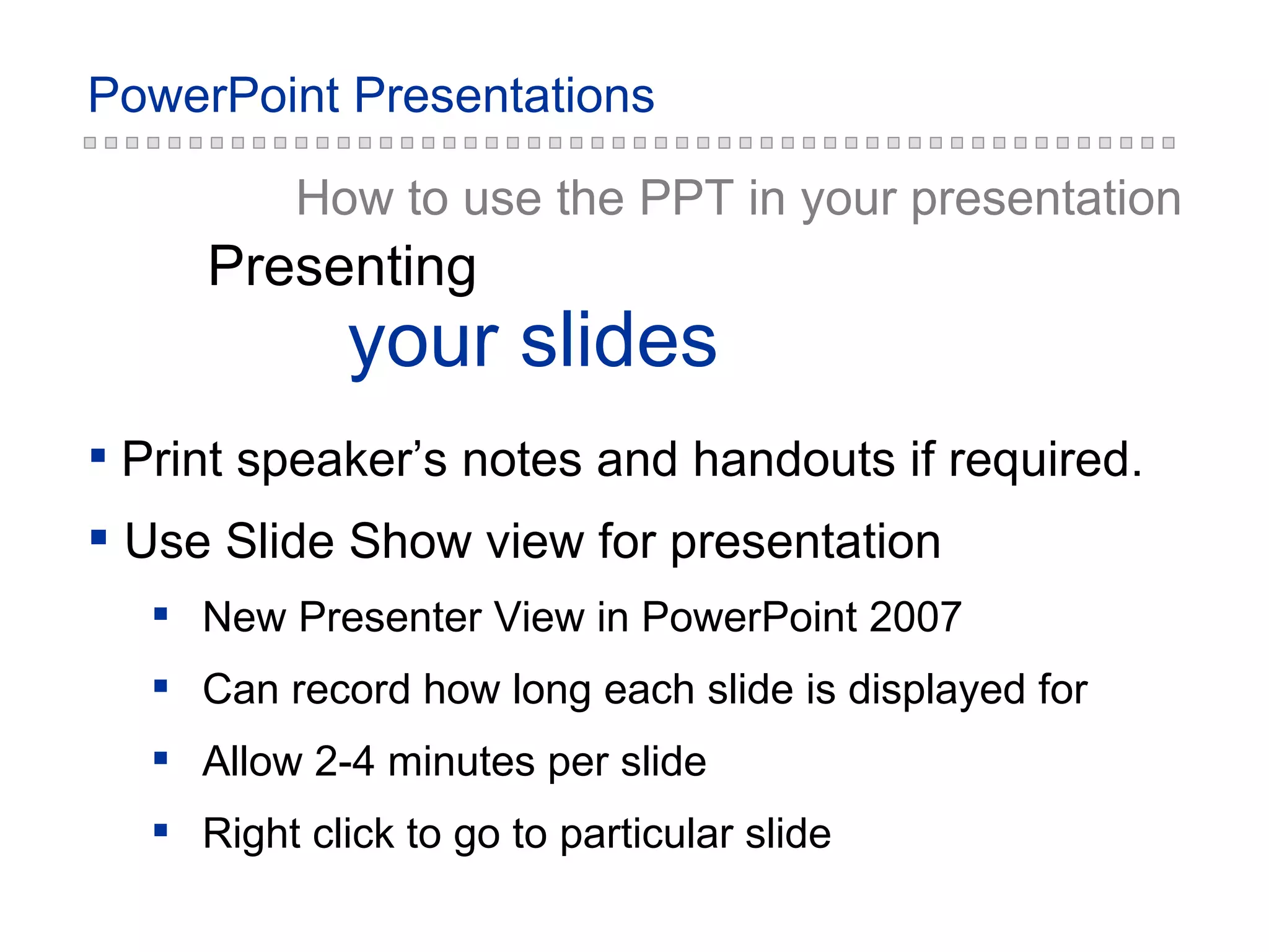 How to use the PPT in your presentation your slides Presenting Print speaker’s notes and handouts if required. Use Slide Show view for presentation New Presenter View in PowerPoint 2007 Can record how long each slide is displayed for Allow 2-4 minutes per slide Right click to go to particular slide 