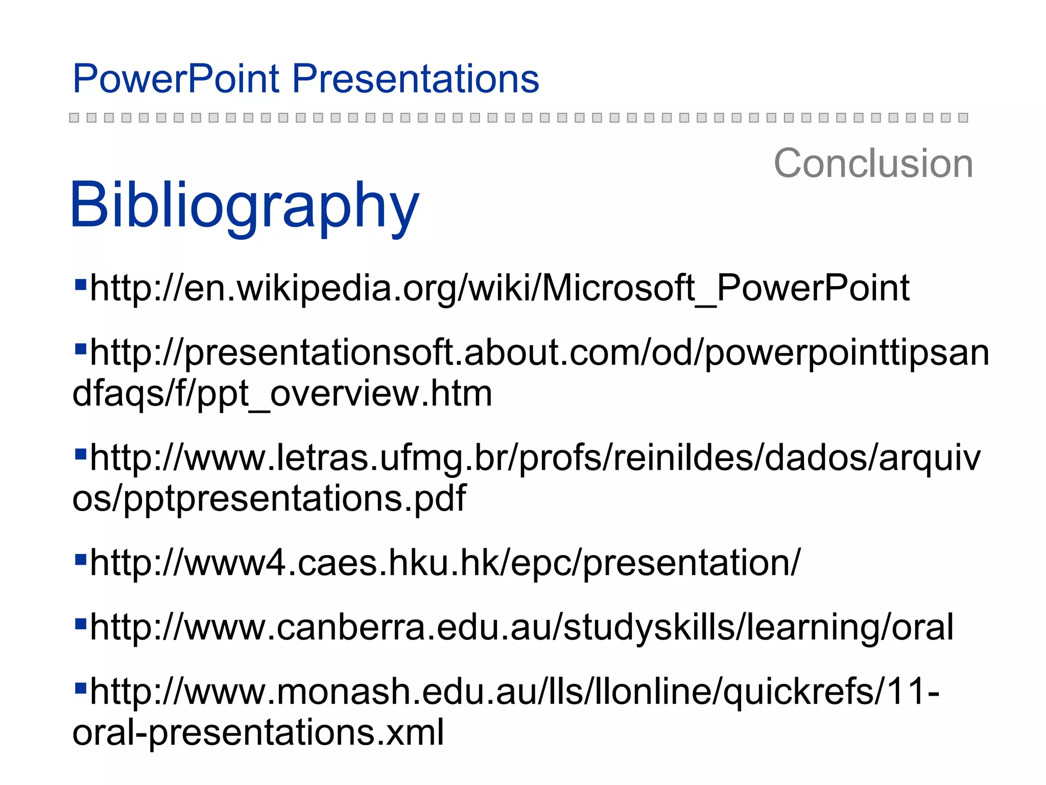 Bibliography http://en.wikipedia.org/wiki/Microsoft_PowerPoint http://presentationsoft.about.com/od/powerpointtipsandfaqs/f/ppt_overview.htm http://www.letras.ufmg.br/profs/reinildes/dados/arquivos/pptpresentations.pdf http://www4.caes.hku.hk/epc/presentation/ http://www.canberra.edu.au/studyskills/learning/oral http://www.monash.edu.au/lls/llonline/quickrefs/11-oral-presentations.xml Conclusion 