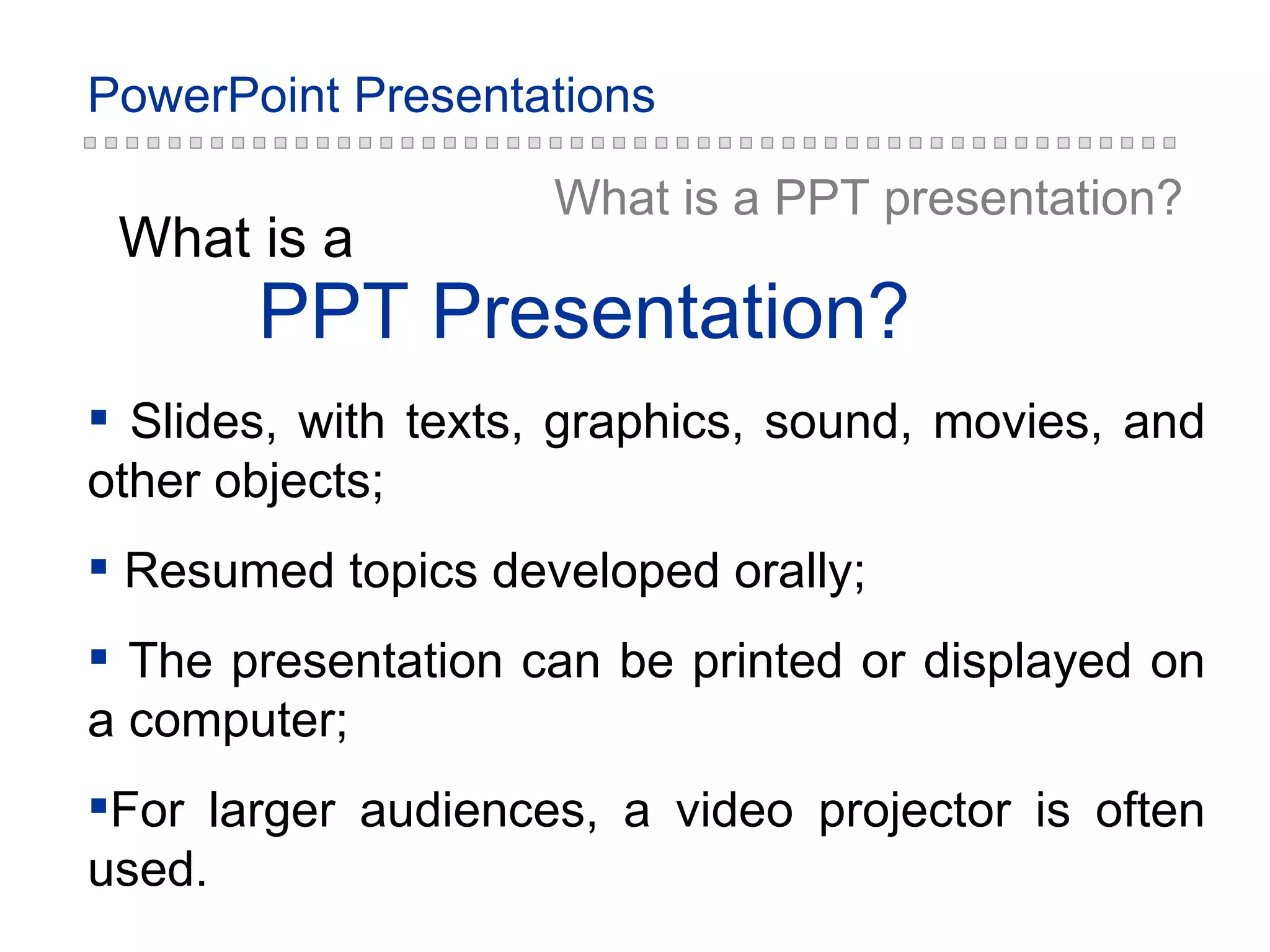 PPT Presentation ? What is  a What is a PPT  presentation ? Slides, with texts, graphics, sound, movies, and other objects; Resumed topics developed orally; The presentation can be printed or displayed on a computer; For larger audiences, a video projector is often used. 