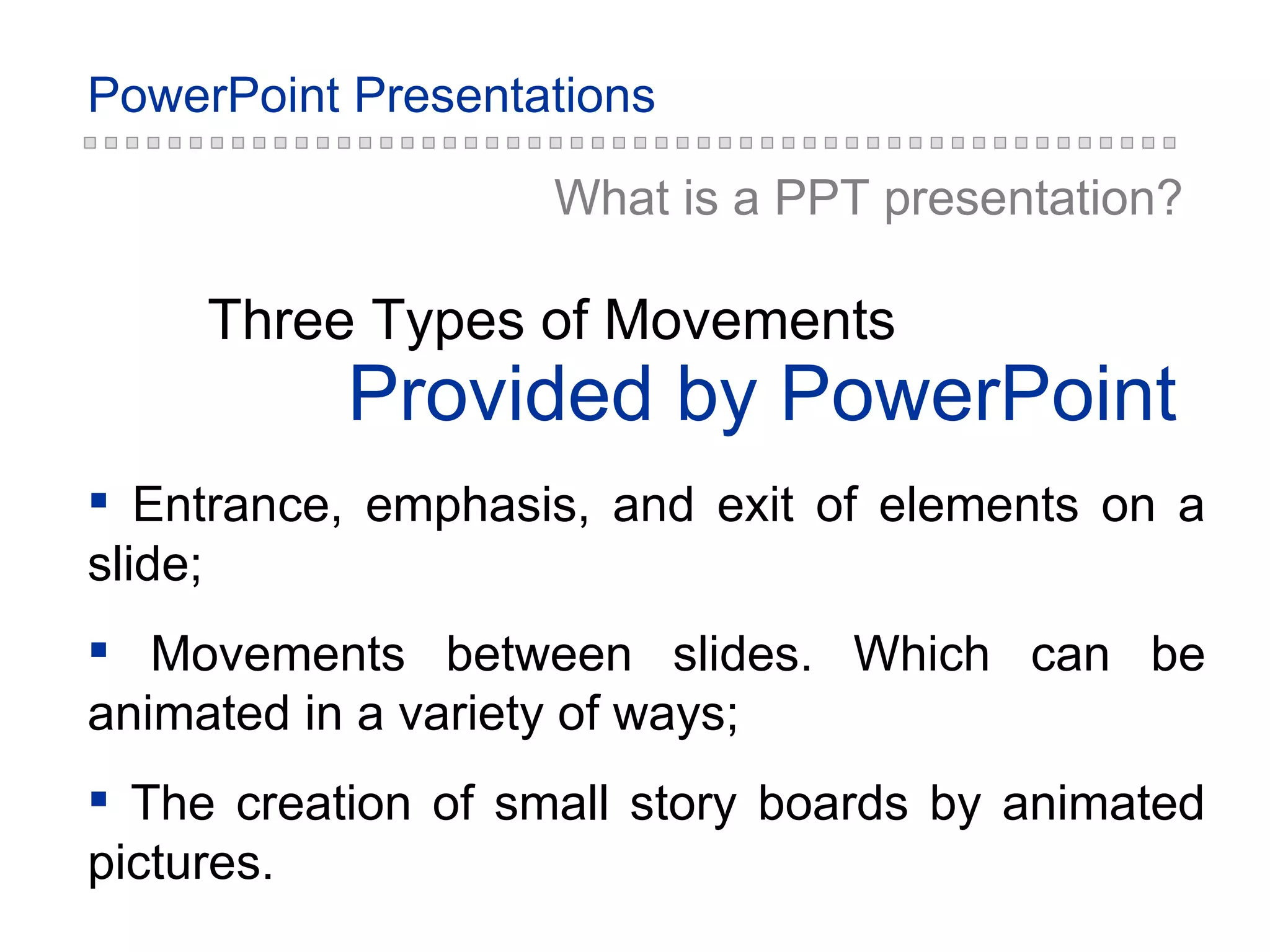 Provided by PowerPoint Three Types of Movements Entrance, emphasis, and exit of elements on a slide; Movements between slides. Which can be animated in a variety of ways; The creation of small story boards by animated pictures. What is a PPT  presentation ? 