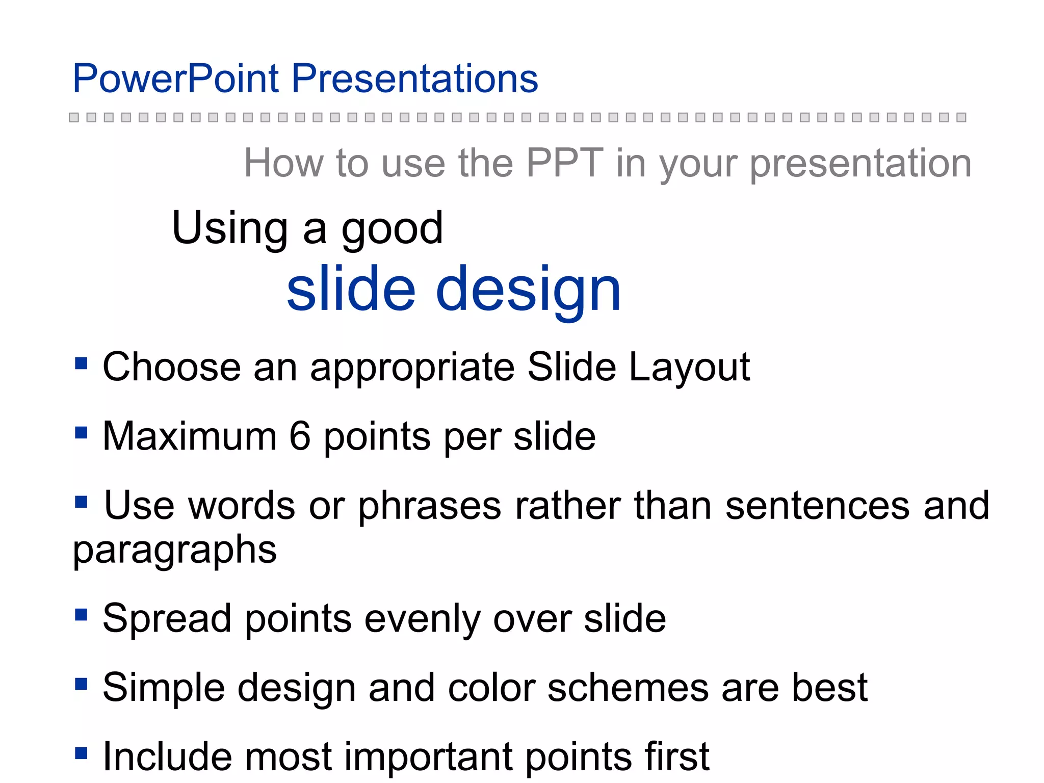 slide  design Using a good How to use the PPT in your presentation Choose an appropriate Slide Layout Maximum 6 points per slide Use words or phrases rather than sentences and paragraphs Spread points evenly over slide Simple design and color schemes are best Include most important points first 