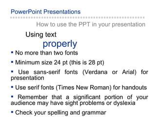 properly Using text How to use the PPT in your presentation No more than two fonts Minimum size 24 pt (this is 28 pt) Use sans-serif fonts (Verdana or Arial) for presentation Use serif fonts (Times New Roman) for handouts Remember that a significant portion of your audience may have sight problems or dyslexia Check your spelling and grammar 