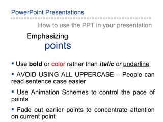 How to use the PPT in your presentation Use  bold  or   color   rather than   italic  or   underline AVOID USING ALL UPPERCASE – People can read sentence case easier Use Animation Schemes to control the pace of points Fade out earlier points to concentrate attention on current point points Emphasizing 