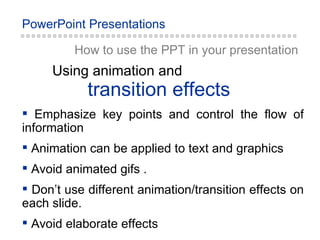 How to use the PPT in your presentation transition effects Using animation and Emphasize key points and control the flow of information Animation can be applied to text and graphics Avoid animated gifs . Don’t use different animation/transition effects on each slide. Avoid elaborate effects 