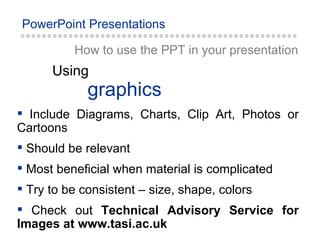 How to use the PPT in your presentation graphics Using Include Diagrams, Charts, Clip Art, Photos or Cartoons Should be relevant Most beneficial when material is complicated Try to be consistent – size, shape, colors Check out  Technical Advisory Service for Images at www.tasi.ac.uk 