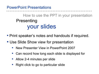 How to use the PPT in your presentation your slides Presenting Print speaker’s notes and handouts if required. Use Slide Show view for presentation New Presenter View in PowerPoint 2007 Can record how long each slide is displayed for Allow 2-4 minutes per slide Right click to go to particular slide 