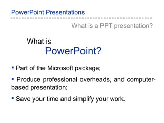 PowerPoint? What is What is a PPT  presentation ? Part of the Microsoft package ; Produce professional overheads, and computer-based presentation ; Save your time and simplify your work. 