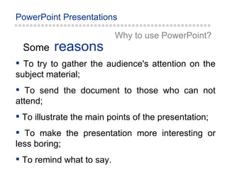 reasons Some Why to  u se PowerPoint ? To try to gather the audience's attention on the subject material; To send the document to those who can not attend; To illustrate the main points of the presentation; To make the presentation more interesting or less boring;  To remind what to say. 