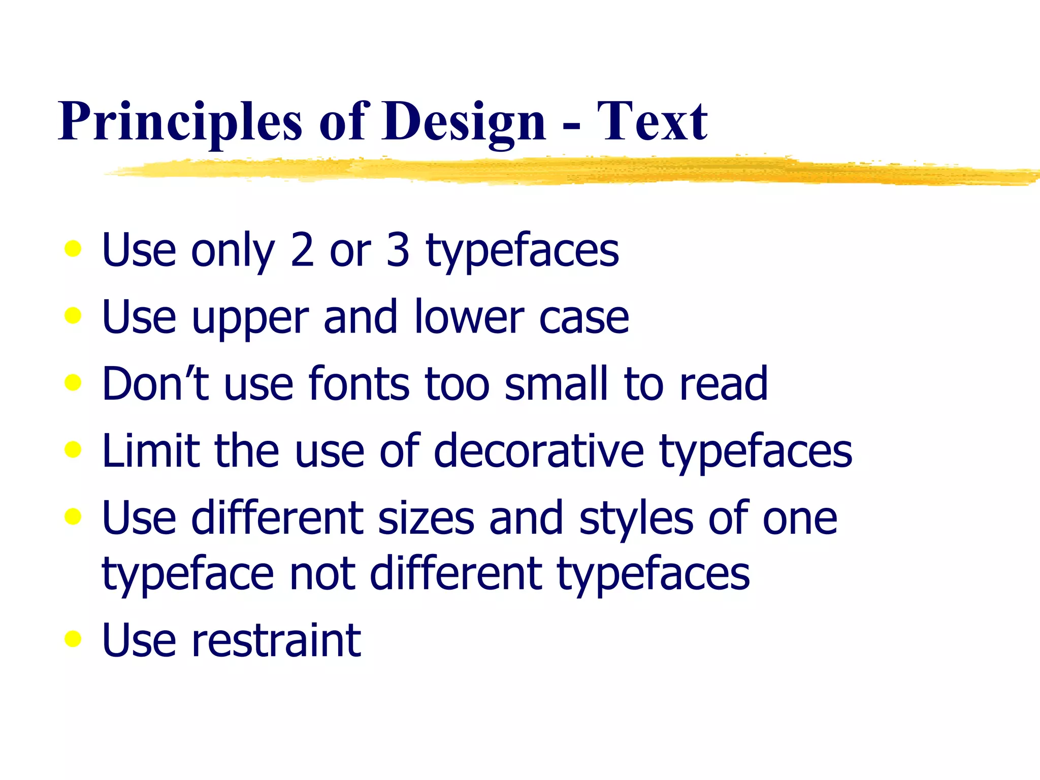 Principles of Design - Text  Use only 2 or 3 typefaces Use upper and lower case  Don’t use fonts too small to read Limit the use of decorative typefaces Use different sizes and styles of one typeface not different typefaces Use restraint 