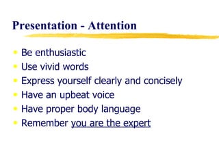 Presentation - Attention Be enthusiastic Use vivid words Express yourself clearly and concisely Have an upbeat voice Have proper body language Remember  you are the expert 
