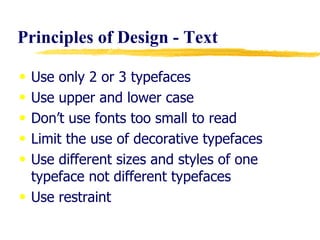 Principles of Design - Text  Use only 2 or 3 typefaces Use upper and lower case  Don’t use fonts too small to read Limit the use of decorative typefaces Use different sizes and styles of one typeface not different typefaces Use restraint 