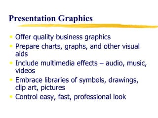 Presentation Graphics Offer quality business graphics Prepare charts, graphs, and other visual aids  Include multimedia effects – audio, music, videos Embrace libraries of symbols, drawings, clip art, pictures Control easy, fast, professional look  