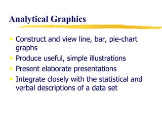 Analytical Graphics Construct and view line, bar, pie-chart graphs Produce useful, simple illustrations Present elaborate presentations Integrate closely with the statistical and verbal descriptions of a data set 