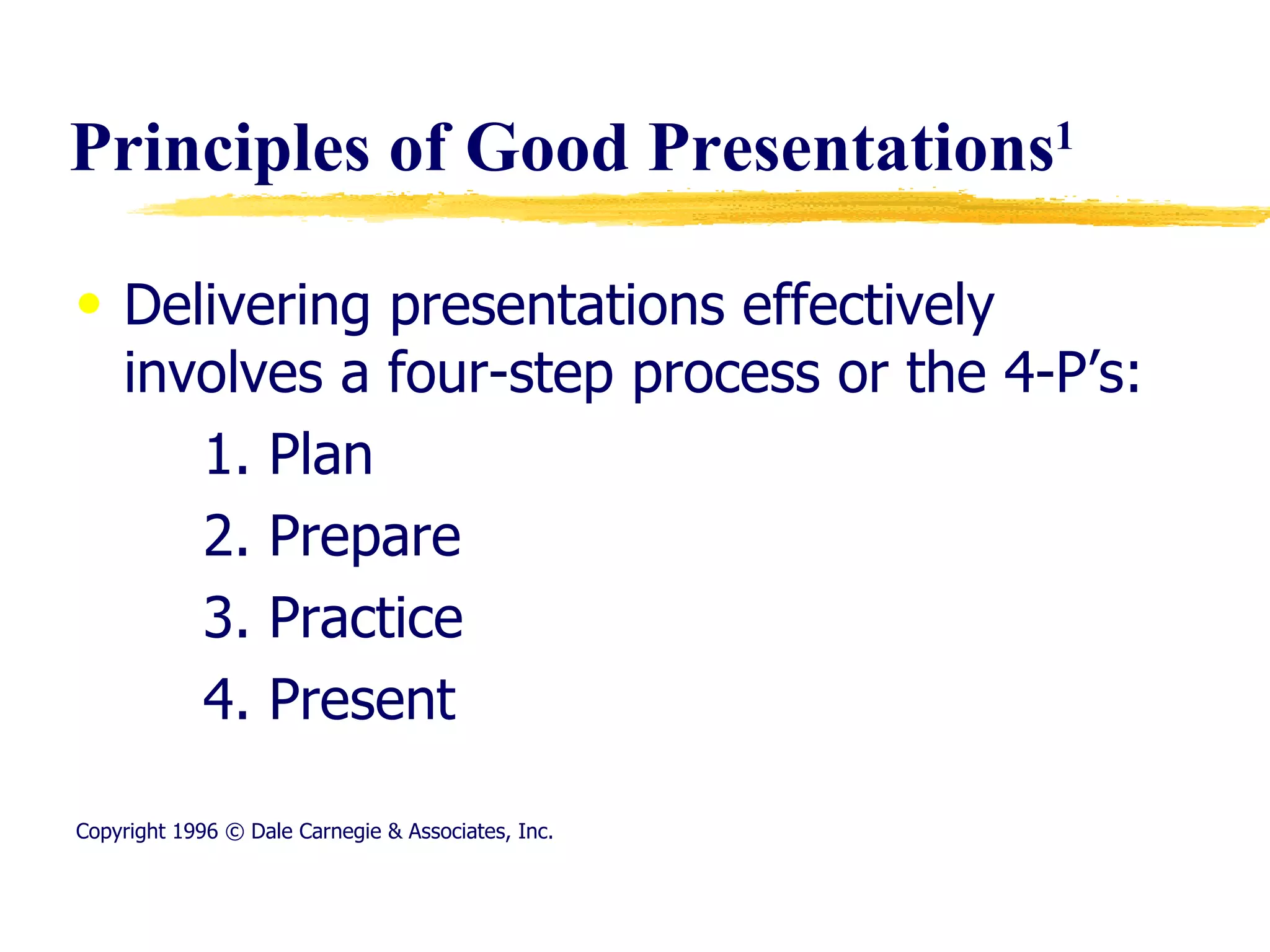 Principles of Good Presentations 1 Delivering presentations effectively involves a four-step process or the 4-P’s:  1. Plan 2. Prepare 3. Practice 4. Present Copyright 1996 © Dale Carnegie & Associates, Inc. 