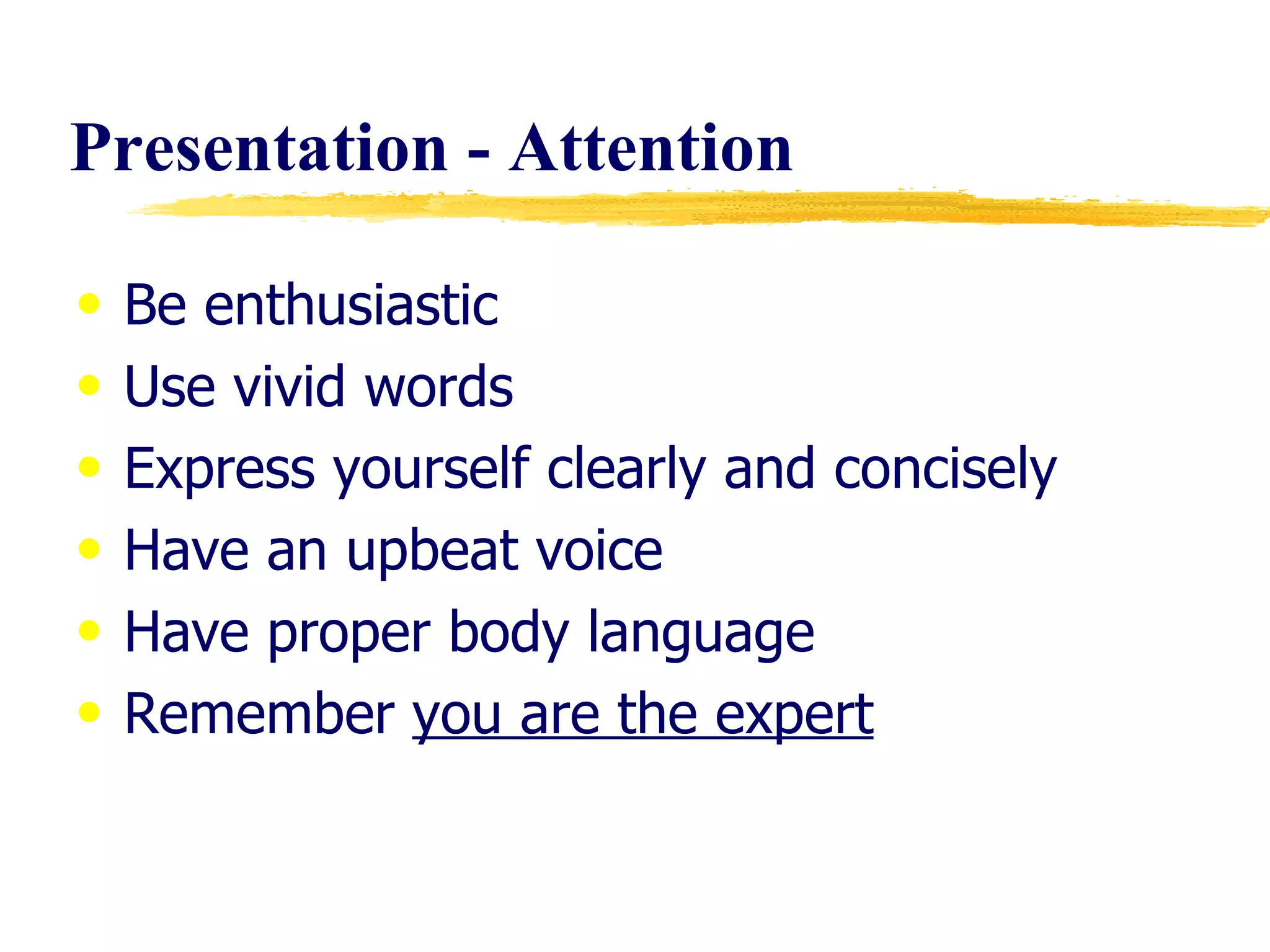 Presentation - Attention Be enthusiastic Use vivid words Express yourself clearly and concisely Have an upbeat voice Have proper body language Remember  you are the expert 