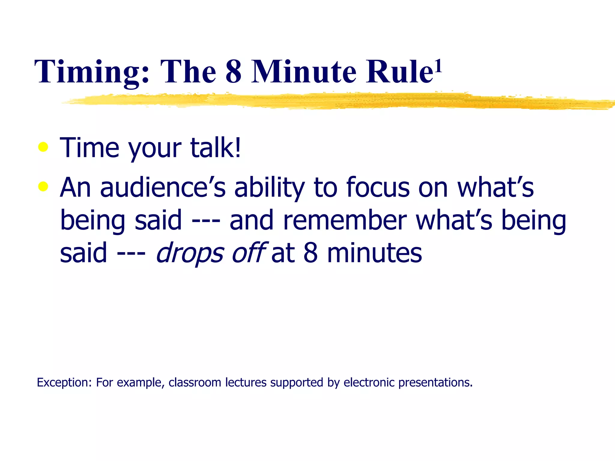 Timing: The 8 Minute Rule 1 Time your talk! An audience’s ability to focus on what’s being said --- and remember what’s being said ---  drops off  at 8 minutes Exception: For example, classroom lectures supported by electronic presentations. 