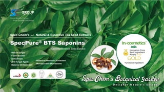 SpecPure® BTS Saponins
(Camellia Sinensis Seed Extract)
·Natural Origin
·Foam Booster
·Antioxidant
·Anti-fungal Agent
·Balance Oil Secretion
Spec Chem’s — Natural & Bioactive Tea Seed Extracts
·Botanical Nonionic Surfactant
·Maintain Skin Microbiome
 
