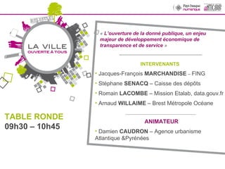 «  L’ouverture de la donné publique, un enjeu majeur de développement économique de transparence et de service  » __________________________________ INTERVENANTS  Jacques-François  MARCHANDISE   –  FING Stéphane  SENACQ  – Caisse des dépôts Romain  LACOMBE  – Mission Etalab, data.gouv.fr Arnaud  WILLAIME  – Brest Métropole Océane _____________________________ ANIMATEUR Damien  CAUDRON  – Agence urbanisme Atlantique &Pyrénées TABLE RONDE 09h30 – 10h45 