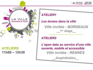 ATELIER1 Les écrans dans la ville Ville invitée : BORDEAUX __1 er  étage__ __________________________________ ATELIERS 11h00 – 12h30 ATELIER2 L’open data au service d’une ville ouverte, mobile et accessible  Ville invitée : RENNES __Amphithéâtre__ 