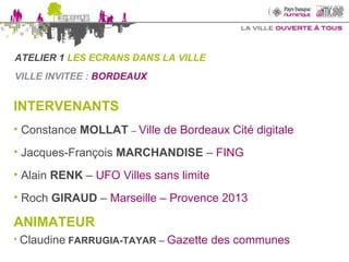 VILLE INVITEE :  BORDEAUX  INTERVENANTS Constance  MOLLAT   –  Ville de Bordeaux Cité digitale Jacques-François  MARCHANDISE   –  FING Alain  RENK  –  UFO Villes sans limite Roch  GIRAUD  –  Marseille – Provence 2013 ANIMATEUR   Claudine   FARRUGIA-TAYAR  –  Gazette des communes ATELIER 1  LES ECRANS DANS LA VILLE 