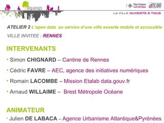 VILLE INVITEE :  RENNES  INTERVENANTS Simon  CHIGNARD   –  Cantine de Rennes Cédric  FAVRE  –  AEC, agence des initiatives numériques Romain   LACOMBE  – Mission Etalab data.gouv.fr Arnaud  WILLAIME  –  Brest Métropole Océane ANIMATEUR   Julien  DE LABACA  –  Agence Urbanisme Atlantique&Pyrénées ATELIER 2  L’open data  au service d’une ville ouverte mobile et accessible 