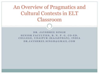 An Overview of Pragmatics and
   Cultural Contexts in ELT
          Classroom

          DR. JAYSHREE SINGH
   SENIOR FACULTIES, B. N. P. G. CO-ED.
  COLLEGE, UDAIPUR (RAJASTHAN), INDIA
     DR.JAYSHREE.SINGH@GMAIL.COM
 