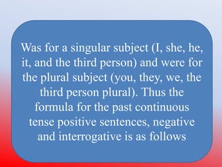 Was for a singular subject (I, she, he,
it, and the third person) and were for
the plural subject (you, they, we, the
third person plural). Thus the
formula for the past continuous
tense positive sentences, negative
and interrogative is as follows
 